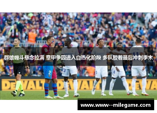 群雄缠斗悬念拉满 意甲争四进入白热化阶段 多队胶着最后冲刺季末 群雄缠斗悬念拉满 意甲争四进入白热化阶段 多队胶着最后冲刺季末