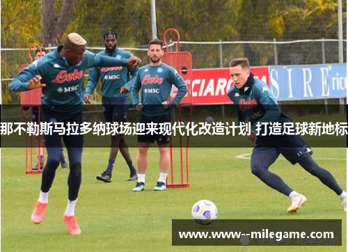 那不勒斯马拉多纳球场迎来现代化改造计划 打造足球新地标 那不勒斯马拉多纳球场迎来现代化改造计划 打造足球新地标
