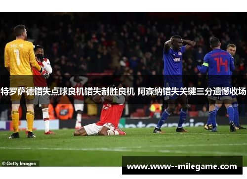 特罗萨德错失点球良机错失制胜良机 阿森纳错失关键三分遗憾收场 特罗萨德错失点球良机错失制胜良机 阿森纳错失关键三分遗憾收场