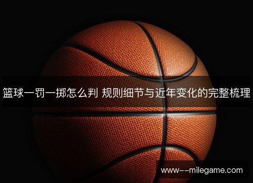 篮球一罚一掷怎么判 规则细节与近年变化的完整梳理